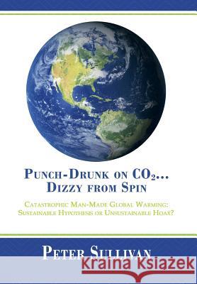 Punch-Drunk on Co2...Dizzy from Spin: Catastrophic Man-Made Global Warming Sustainable Hypothesis or Unsustainable Hoax? Sullivan, Peter 9781483614304