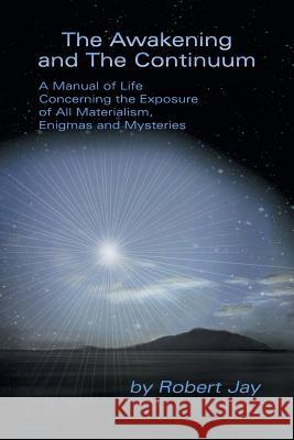 The Awakening and the Continuum: A Manual of Life Concerning the Exposure of All Materialism, Enigmas and Mysteries Jay, Robert 9781483634166