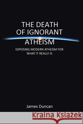 The Death of Ignorant Atheism: Exposing Modern Atheism for What It Really Is Duncan, James 9781483665313