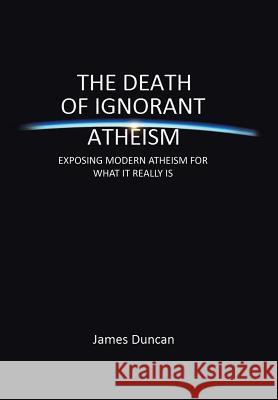 The Death of Ignorant Atheism: Exposing Modern Atheism for What It Really Is Duncan, James 9781483665320