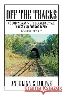 Off the Tracks: A Good Woman's Life Derailed by Sex, Abuse, and Pornography Shadows, Angelina 9781483674773 Xlibris Corporation