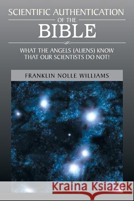 Scientific Authentication of the Bible: What the Angels (Aliens) Know That Our Scientists Do Not! Williams, Franklin Nolle 9781483675572 Xlibris Corporation