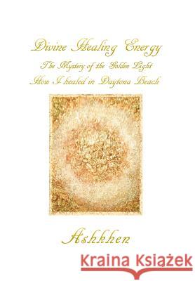 Divine Healing Energy: The Mystery of the Golden Light How I Healed in Daytona Beach Ashkhen 9781483686110 Xlibris Corporation