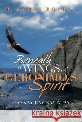 Beneath the Wings of Geronimo's Spirit: Haskay Bay Nay Ntay Roybal, R. James 9781483687544