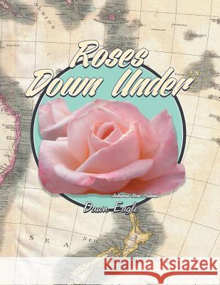 Roses Down Under: The World's Most Beautiful Roses, Where They Came from and Where They Are Going Eagle, Dawn 9781483692579 Xlibris Corporation
