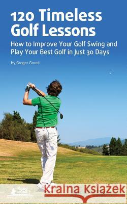 120 Timeless Golf Lessons: How to Improve Your Golf Swing and Play Your Best Golf in Just 30 Days Gregor Grund 9781483921921 Createspace