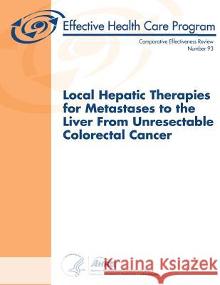 Local Hepatic Therapies for Metastases to the Liver From Unresectable Colorectal Cancer: Comparative Effectiveness Review Number 93 And Quality, Agency for Healthcare Resea 9781483955865