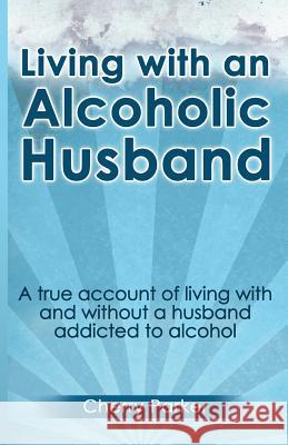 Living with an Alcoholic Husband: A true account of living with and without a husband addicted to alcohol. Parker, Cherry 9781483956114 Createspace