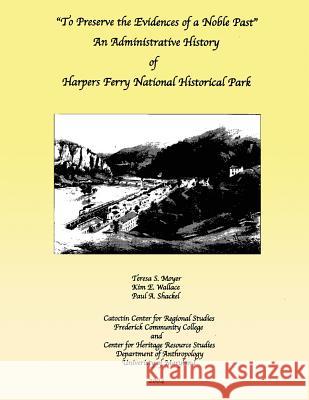 To Preserve the Evidences of a Noble Past: An Administrative History of Harpers Ferry National Historical Park Teresa S. Moyer Kim E. Wallace Paul A. Shackel 9781483965703