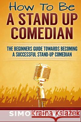 How To Be A Stand Up Comedian: The Beginners Guide Towards Becoming A Successful Stand-up Comedian Cavalli, Simon 9781483968032