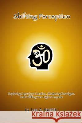 Shifting Perception: Exploring Conscious Creation, Shattering Paradigms and Fulfilling Your Higher Purpose Lee a. Haskin 9781483968278