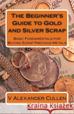 The Beginner's Guide to Gold and Silver Scrap: Basic Fundamentals for Buying Scrap Precious Metals V. Alexander Cullen 9781483979564 Createspace