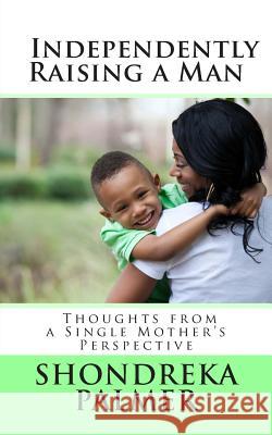 Independently Raising a Man Thoughts from a Single Mother's Perspective Shondreka Palmer 9781483987330 Createspace