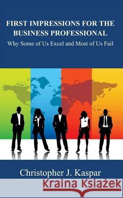 First Impressions for the Business Professional: Why Some of Us Excel and Most of Us Fail Christopher J. Kaspar 9781483992556 Createspace