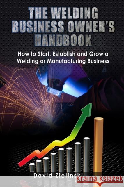 The Welding Business Owner's Hand Book: How to Start, Establish and Grow a Welding or Manufacturing Business David Zielinski, Miss Ballou, Stephen Maurice Jacoby M S 9781484045237