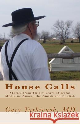 House Calls: Stories from Thirty Years of Rural Medicine Among the Amish and English Gary Yarbroug 9781484050736 Createspace