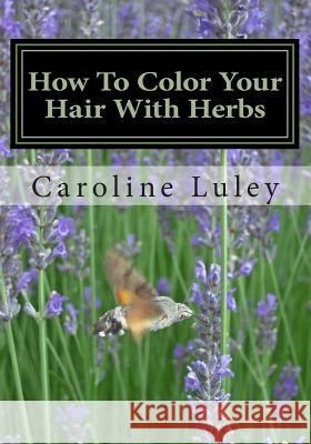 How To Color Your Hair With Herbs: The Ultimate Resource Guide Luley, Caroline J. 9781484059708 Createspace
