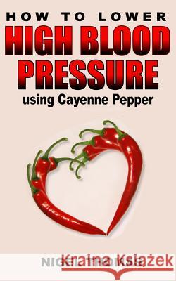 How to Lower High Blood Pressure using Cayenne Pepper Thomas, Nigel 9781484072653