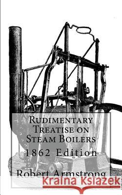 Rudimentary Treatise on Steam Boilers: 1862 Edition Robert Armstron 9781484076897 Createspace