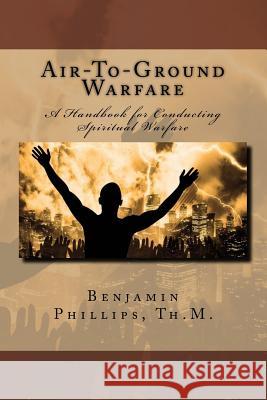 Air-to-Ground Warfare: A Handbook For Conducting Spiritual Warfare Phillips Th M., Benjamin J. 9781484081891