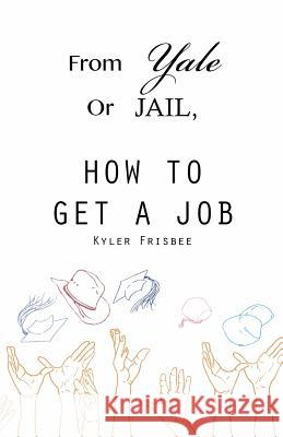 From Yale or Jail: How to Get a Job Kyler W. Frisbee 9781484086155 Createspace