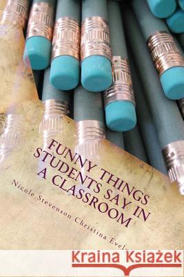 Funny Things Students Say in a Classroom Nicole Stevenson Christina Evelyn 9781484125540