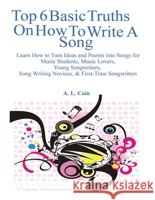 Top 6 Basic Truths On How to Write a Song: Learn How to Turn Ideas and Poems into Songs for Music Students, Music Lovers, Young Songwriters, Song Writ Cain, A. L. 9781484132838 Createspace
