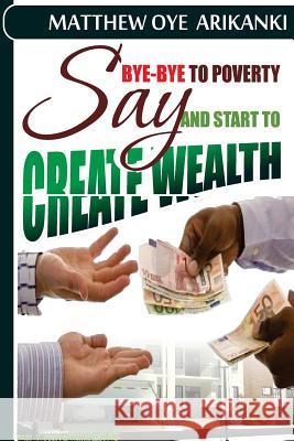 say BYE BYE to Poverty and Start to CREATE wealth Arikanki, Matthew Oye 9781484137208 Createspace