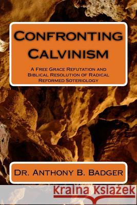 Confronting Calvinism: A Free Grace Refutation and Biblical Resolution of Radical Reformed Soteriology Dr Anthony B. Badger 9781484138113