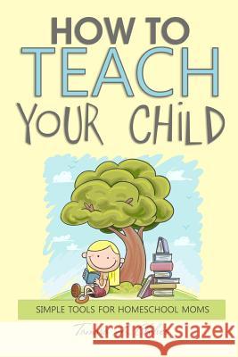 How to Teach Your Child: Simple Tools for Homeschool Moms Tamara L. Chilver Marie Mosley 9781484167588 Createspace