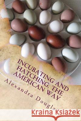 Incubating and Hatching the American Way: The Complete Guide to Incubating and Hatching from Fowl to Ratites Alexandra Douglas 9781484182468 Createspace