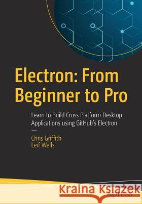 Electron: From Beginner to Pro: Learn to Build Cross Platform Desktop Applications Using Github's Electron Griffith, Chris 9781484228258 Apress