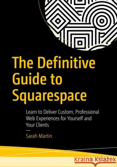 The Definitive Guide to Squarespace: Learn to Deliver Custom, Professional Web Experiences for Yourself and Your Clients Martin, Sarah 9781484229361