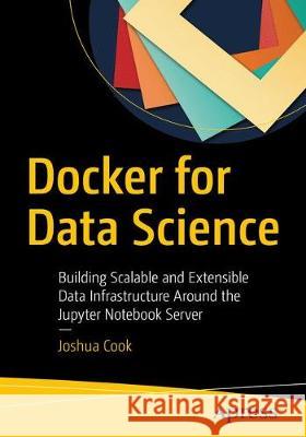 Docker for Data Science: Building Scalable and Extensible Data Infrastructure Around the Jupyter Notebook Server Cook, Joshua 9781484230114 Apress
