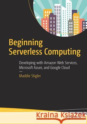 Beginning Serverless Computing: Developing with Amazon Web Services, Microsoft Azure, and Google Cloud Stigler, Maddie 9781484230831 Apress