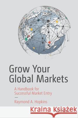 Grow Your Global Markets: A Handbook for Successful Market Entry Hopkins, Raymond A. 9781484231135