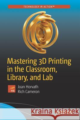Mastering 3D Printing in the Classroom, Library, and Lab Joan Horvath Rich Cameron 9781484235003
