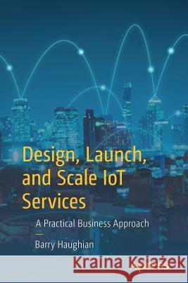 Design, Launch, and Scale Iot Services: A Practical Business Approach Haughian, Barry 9781484237113 Apress