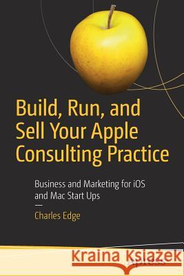 Build, Run, and Sell Your Apple Consulting Practice: Business and Marketing for IOS and Mac Start Ups Edge, Charles 9781484238349