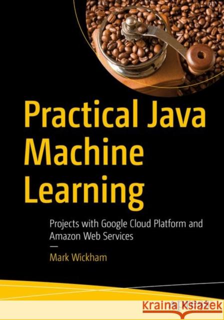 Practical Java Machine Learning: Projects with Google Cloud Platform and Amazon Web Services Wickham, Mark 9781484239506 Apress
