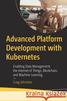 Advanced Platform Development with Kubernetes: Enabling Data Management, the Internet of Things, Blockchain, and Machine Learning Johnston, Craig 9781484256107 Apress