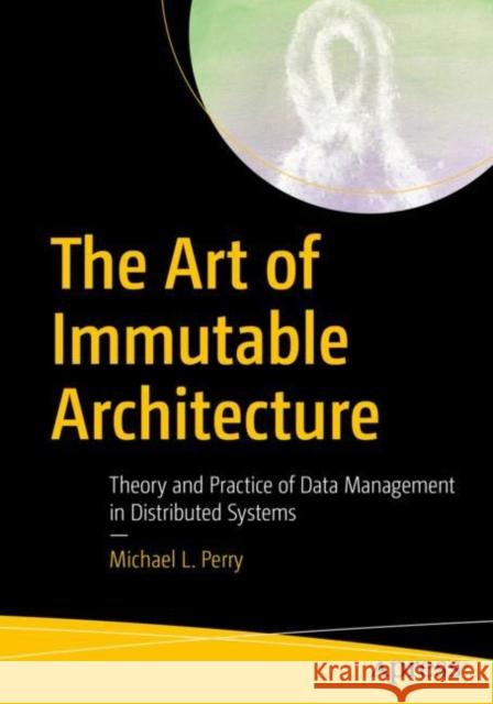 The Art of Immutable Architecture: Theory and Practice of Data Management in Distributed Systems Perry, Michael L. 9781484259542