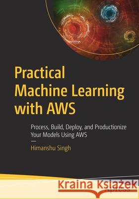 Practical Machine Learning with Aws: Process, Build, Deploy, and Productionize Your Models Using Aws Singh, Himanshu 9781484262214