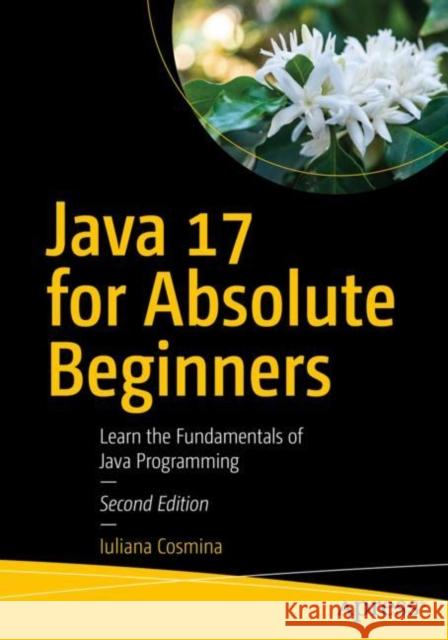 Java 17 for Absolute Beginners: Learn the Fundamentals of Java Programming Iuliana Cosmina 9781484270790 Apress