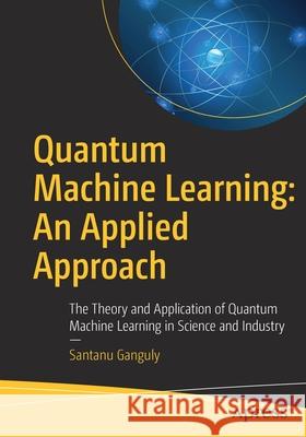 Quantum Machine Learning: An Applied Approach: The Theory and Application of Quantum Machine Learning in Science and Industry Santanu Ganguly 9781484270974 Apress
