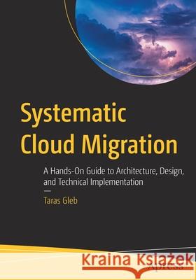 Systematic Cloud Migration: A Hands-On Guide to Architecture, Design, and Technical Implementation Taras Gleb 9781484272510