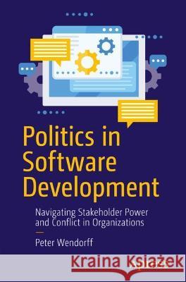 Politics in Software Development: Navigating Stakeholder Power and Conflict in Organizations Peter Wendorff 9781484273791 Apress