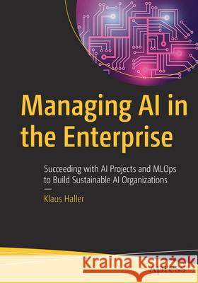 Managing AI in the Enterprise: Succeeding with AI Projects and Mlops to Build Sustainable AI Organizations Haller, Klaus 9781484278239