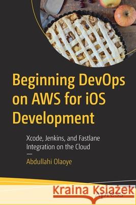 Beginning Devops on Aws for IOS Development: Xcode, Jenkins, and Fastlane Integration on the Cloud Olaoye, Abdullahi 9781484280225 Apress