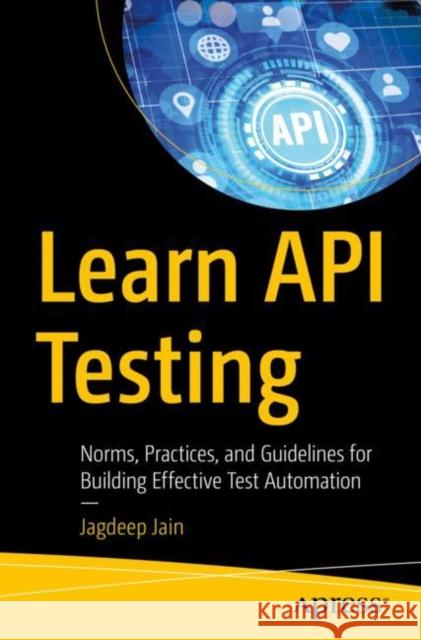 Learn API Testing: Norms, Practices, and Guidelines for Building Effective Test Automation Jagdeep Jain 9781484281413 APress